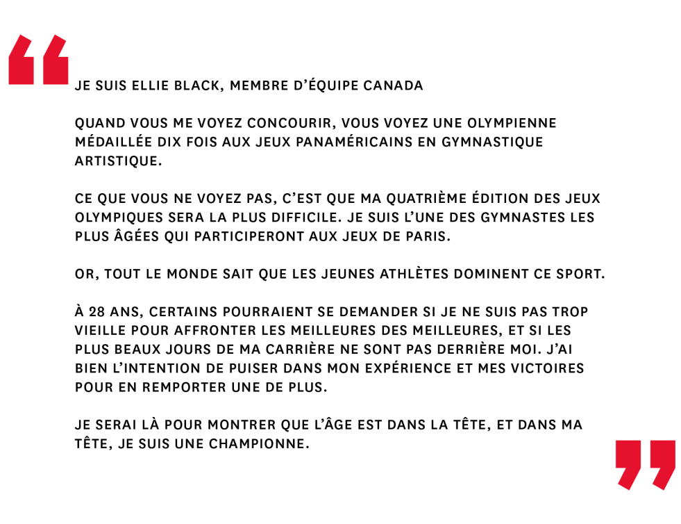 Je suis Ellie Black, membre d’Équipe Canada
 
Quand vous me voyez concourir, vous voyez une olympienne médaillée dix fois aux Jeux panaméricains en gymnastique artistique.
 
Ce que vous ne voyez pas, c’est que ma quatrième édition des Jeux olympiques sera la plus difficile. Je suis l’une des gymnastes les plus âgées qui participeront aux Jeux de Paris.
 
Or, tout le monde sait que les jeunes athlètes dominent ce sport. 
 
À 28 ans, certains pourraient se demander si je ne suis pas trop vieille pour affronter les meilleures des meilleures, et si les plus beaux jours de ma carrière ne sont pas derrière moi. J’ai bien l’intention de puiser dans mon expérience et mes victoires pour en remporter une de plus.
 
Je serai là pour montrer que l’âge est dans la tête, et dans ma tête, je suis une championne.