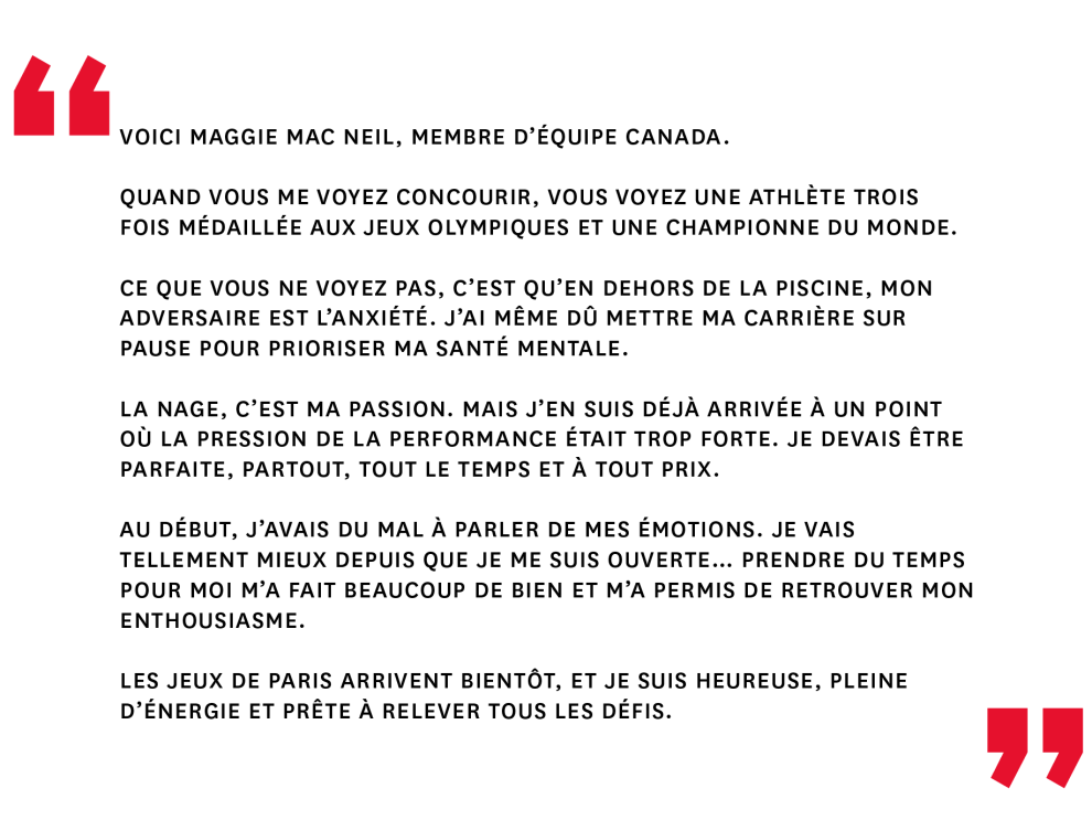 Quand vous me voyez concourir, vous voyez une athlète trois fois médaillée aux Jeux olympiques et une championne du monde. Ce que vous ne voyez pas, c’est qu’en dehors de la piscine, mon adversaire est l’anxiété. J’ai même dû mettre ma carrière sur pause pour prioriser ma santé mentale. La nage, c’est ma passion. Mais j’en suis déjà arrivée à un point où la pression de la performance était trop forte. Je devais être parfaite, partout, tout le temps et à tout prix. Au début, j’avais du mal à parler de mes émotions. Je vais tellement mieux depuis que je me suis ouverte… Prendre du temps pour moi m’a fait beaucoup de bien et m’a permis de retrouver mon enthousiasme. Les Jeux de Paris arrivent bientôt, et je suis heureuse, pleine d’énergie et prête à relever tous les défis.