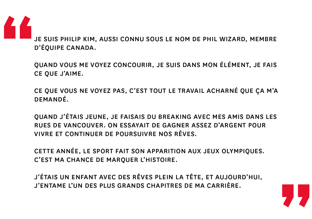 Je suis Philip Kim, aussi connu sous le nom de Phil Wizard, membre d’Équipe Canada. Quand vous me voyez concourir, je suis dans mon élément, je fais ce que j’aime. Ce que vous ne voyez pas, c’est tout le travail acharné que ça m’a demandé. Quand j’étais jeune, je faisais du breaking avec mes amis dans les rues de Vancouver. On essayait de gagner assez d’argent pour vivre et continuer de poursuivre nos rêves. Cette année, le sport fait son apparition aux Jeux olympiques. C’est ma chance de marquer l’histoire. J’étais un enfant avec des rêves plein la tête, et aujourd’hui, j’entame l’un des plus grands chapitres de ma carrière.