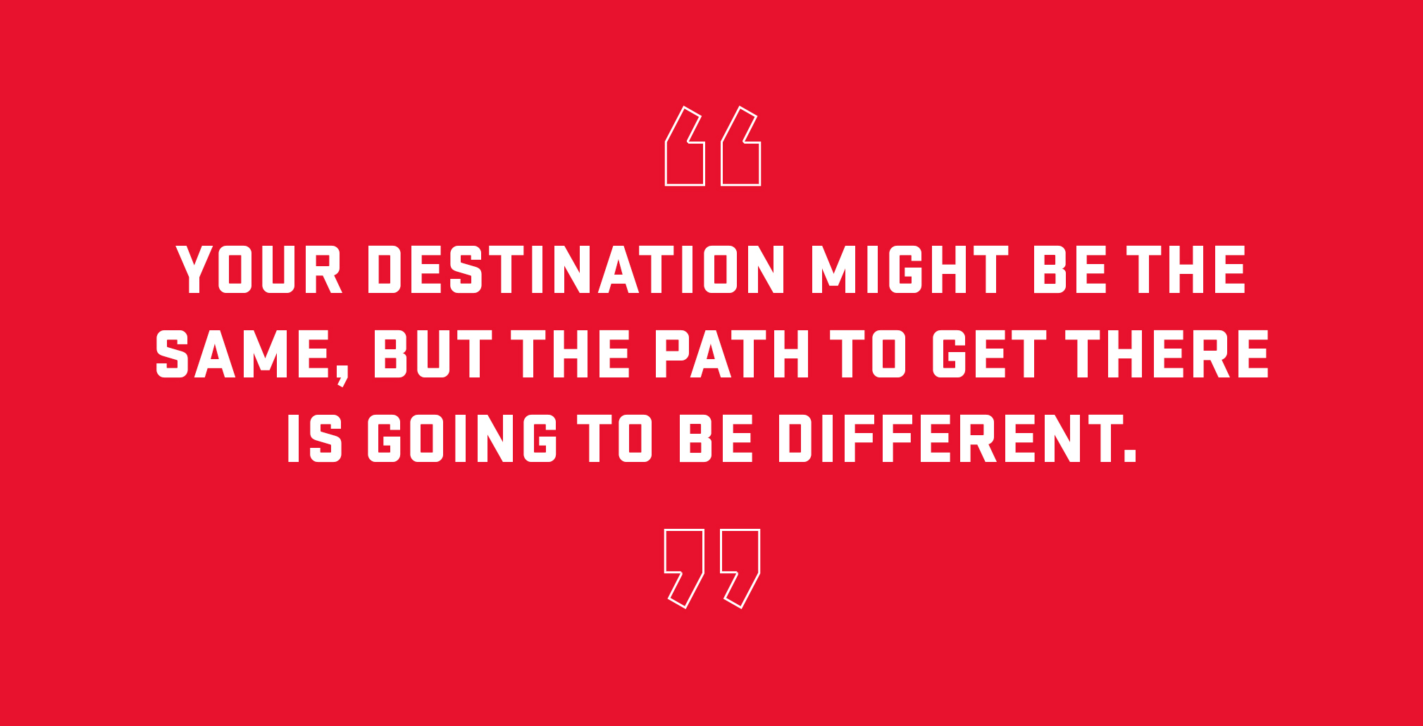 Block quote: Your destination might be the same but the path to get there is going to be different. 