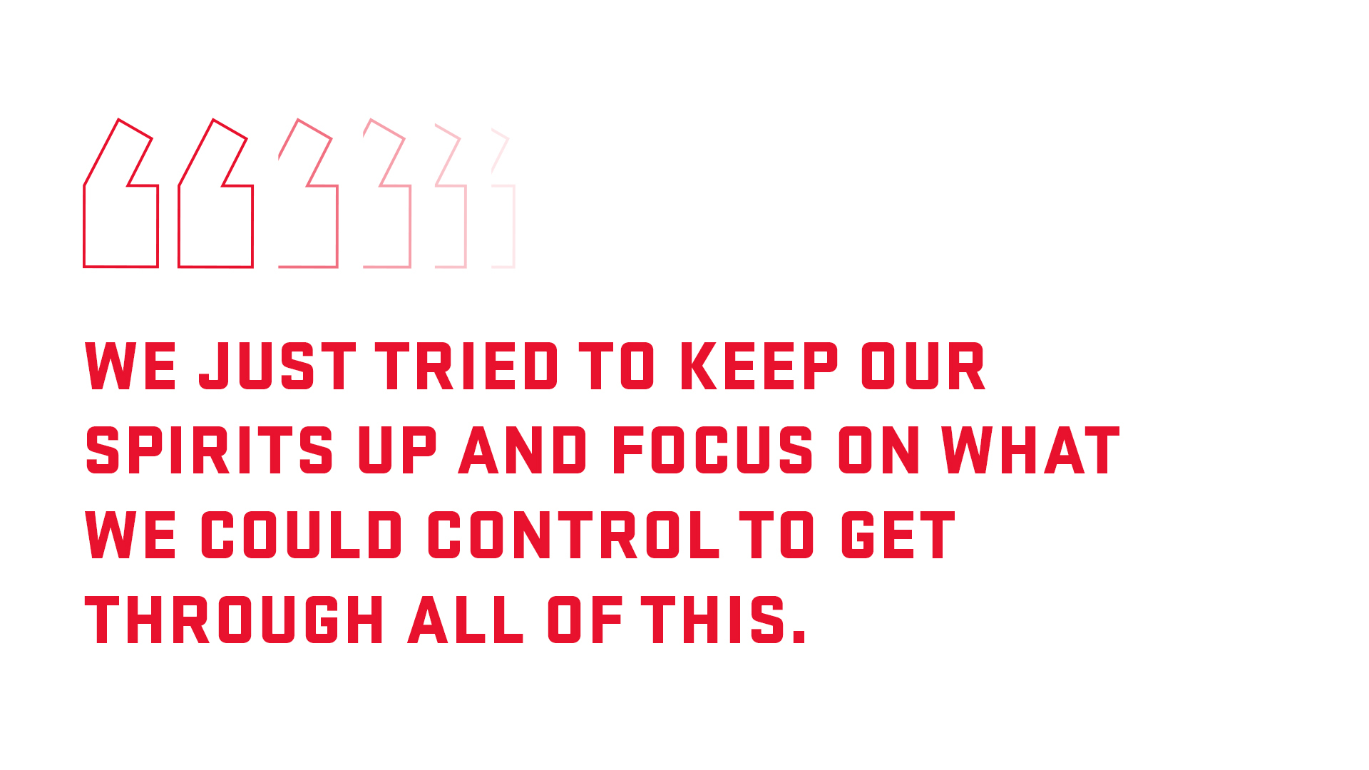 Block quote: We just tried to keep out spirits up and focus on what we could control to get through all of this. 