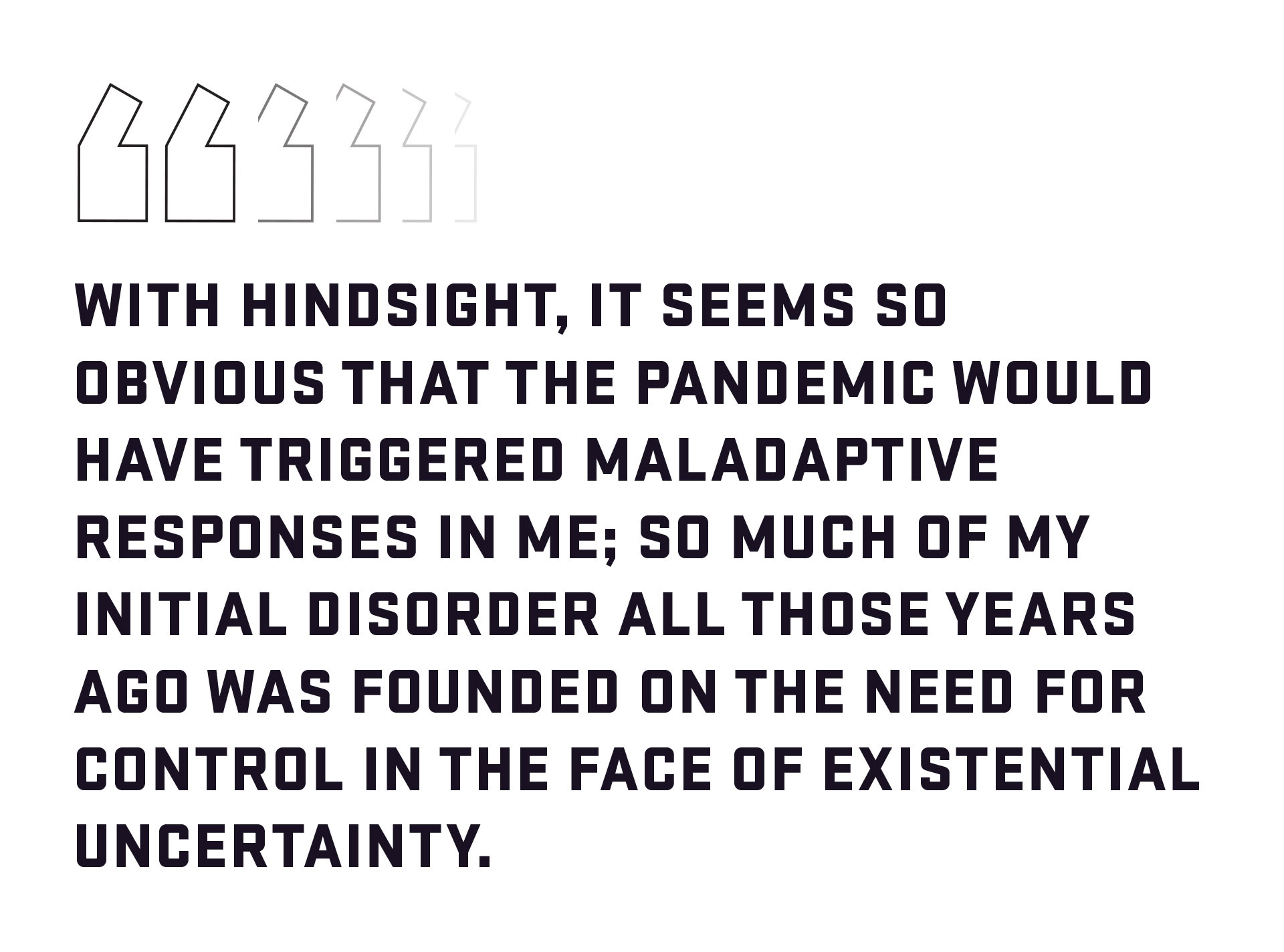 Block quote: With hindsight, it seems so obvious that the pandemic would have triggered maladaptive responses in me; so much of my initial disorder all those years ago was founded on the need for control in the face of existential uncertainty. 